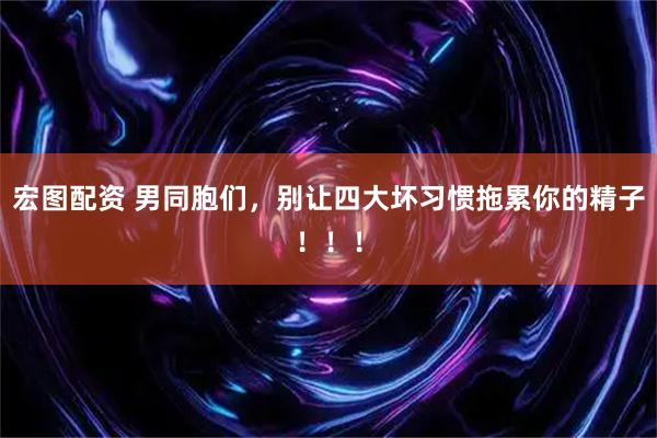 宏图配资 男同胞们，别让四大坏习惯拖累你的精子！！！