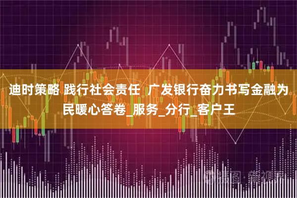 迪时策略 践行社会责任 广发银行奋力书写金融为民暖心答卷_服务_分行_客户王