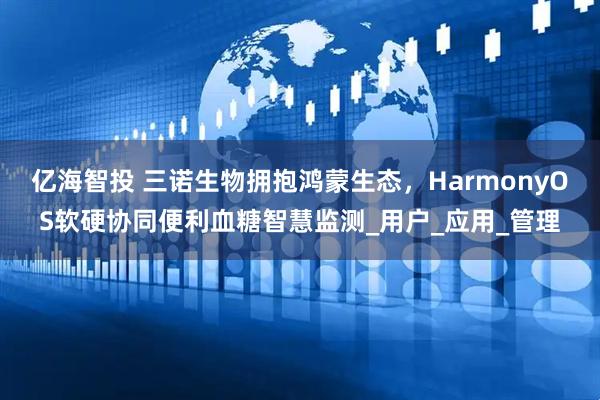 亿海智投 三诺生物拥抱鸿蒙生态，HarmonyOS软硬协同便利血糖智慧监测_用户_应用_管理