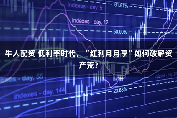 牛人配资 低利率时代，“红利月月享”如何破解资产荒？