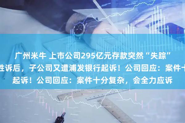 广州米牛 上市公司295亿元存款突然“失踪”，法院终审判决公司胜诉后，子公司又遭浦发银行起诉！公司回应：案件十分复杂，会全力应诉