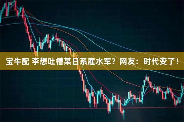 宝牛配 李想吐槽某日系雇水军？网友：时代变了！