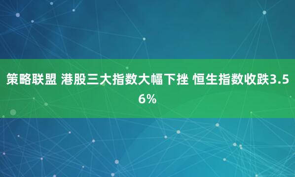 策略联盟 港股三大指数大幅下挫 恒生指数收跌3.56%